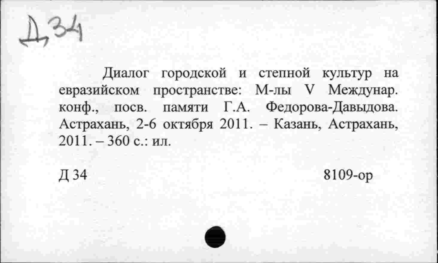 ﻿
Диалог городской и степной культур на евразийском пространстве: М-лы V Междунар. конф., поев, памяти Г.А. Федорова-Давыдова. Астрахань, 2-6 октября 2011. - Казань, Астрахань, 2011.-360 с.: ил.
Д 34
8109-ор